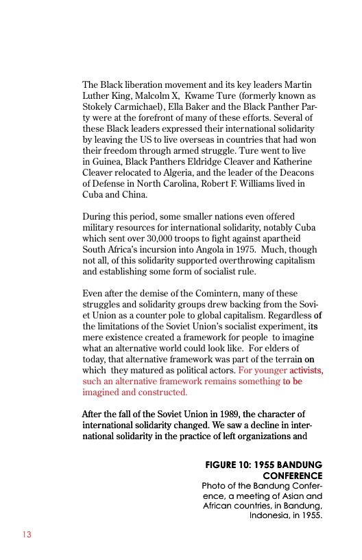 ‘The Black liberation movement and its key leaders Martin Luther King, Malcolm X, Kwame Ture (formerly known as Stokely Carmichael), Ella Baker and the Black Panther Par- ty were at the forefront of many of these efforts. Several of these Black leaders expressed their international solidarity by leaving the US to live overseas in countries that had won their freedom through armed struggle. Ture went to live  in Guinea, Black Panthers Eldridge Cleaver and Katherine Cleaver relocated to Algeria, and the leader of the Deacons of Defense in North Carolina, Robert F. illiams lived in Cuba and China.  During this period, some smaller nations even offered military resources for international solidarity, notably Cuba ‘which sent over 30,000 troops to fight against apartheid South Afica’s incursion into Angola in 1975. Much, though notaal, of this solidarity supported overthrowing capitalism and establishing some form of socialist rule.  Even after the demise of the Comintern, many of these struggles and solidarity groups drew backing from the Sovi- et Union as a counter pole to global capitalism. Regardless of the limitations of the Soviet Union’s socialist experiment, its ‘mere existence created a framework for people to imagine ‘what an alternative world could look like. For elders of today, that alternative framework was part of the terrain on which they matured as political actors. For younger activists, such an alternative framework remains something to be imagined and constructed.  After the fall of the Soviet Union in 1989, the character of international solidarity changed. We saw a decline in inter- national solidarity in the practice of left organizations and  FIGURE 10: 1955 BANDUNG CONFERENCE  Photo of the Bandung Confer- ence, ameefing of Asian and ‘Afican counties, in Bandung, Indonesia, In 1955. 